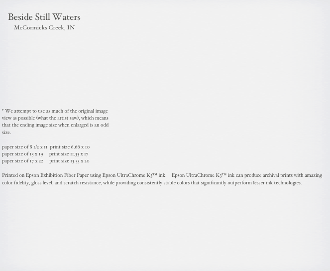                                                                                                                                                       
    Beside Still Waters
        McCormicks Creek, IN



     





* We attempt to use as much of the original image 
view as possible (what the artist saw), which means 
that the ending image size when enlarged is an odd 
size.

paper size of 8 1/2 x 11  print size 6.66 x 10
paper size of 13 x 19     print size 11.33 x 17
paper size of 17 x 22     print size 13.33 x 20

Printed on Epson Exhibition Fiber Paper using Epson UltraChrome K3™ ink.    Epson UltraChrome K3™ ink can produce archival prints with amazing color fidelity, gloss level, and scratch resistance, while providing consistently stable colors that significantly outperform lesser ink technologies. 

                                                        