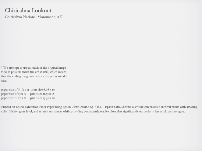                                                                                                                                                      
    Chiricahua Lookout
    Chiricahua National Monument, AZ



     





* We attempt to use as much of the original image 
view as possible (what the artist saw), which means 
that the ending image size when enlarged is an odd 
size.

paper size of 8 1/2 x 11  print size 6.66 x 10
paper size of 13 x 19     print size 11.33 x 17
paper size of 17 x 22     print size 13.33 x 20

Printed on Epson Exhibition Fiber Paper using Epson UltraChrome K3™ ink.    Epson UltraChrome K3™ ink can produce archival prints with amazing color fidelity, gloss level, and scratch resistance, while providing consistently stable colors that significantly outperform lesser ink technologies. 

                                                        