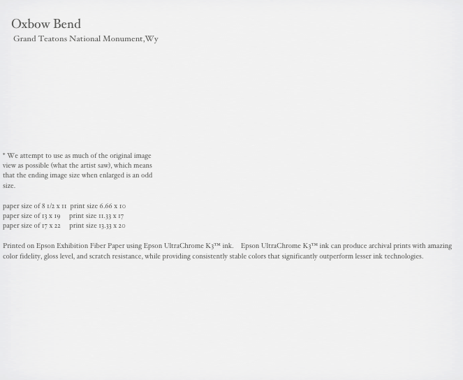                                                                                                                                                       
    Oxbow Bend
     Grand Teatons National Monument,Wy



     





* We attempt to use as much of the original image 
view as possible (what the artist saw), which means 
that the ending image size when enlarged is an odd 
size.

paper size of 8 1/2 x 11  print size 6.66 x 10
paper size of 13 x 19     print size 11.33 x 17
paper size of 17 x 22     print size 13.33 x 20

Printed on Epson Exhibition Fiber Paper using Epson UltraChrome K3™ ink.    Epson UltraChrome K3™ ink can produce archival prints with amazing color fidelity, gloss level, and scratch resistance, while providing consistently stable colors that significantly outperform lesser ink technologies. 

                                                        
