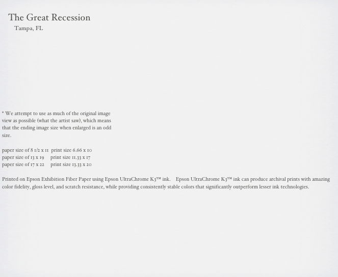                                                                                                                                                       
    The Great Recession
        Tampa, FL



     





* We attempt to use as much of the original image 
view as possible (what the artist saw), which means 
that the ending image size when enlarged is an odd 
size.

paper size of 8 1/2 x 11  print size 6.66 x 10
paper size of 13 x 19     print size 11.33 x 17
paper size of 17 x 22     print size 13.33 x 20

Printed on Epson Exhibition Fiber Paper using Epson UltraChrome K3™ ink.    Epson UltraChrome K3™ ink can produce archival prints with amazing color fidelity, gloss level, and scratch resistance, while providing consistently stable colors that significantly outperform lesser ink technologies. 

                                                        